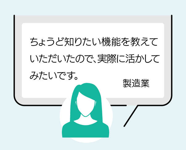 ちょうど知りたい機能を教えていただいたので、実際に活かしてみたいです。（製造業）